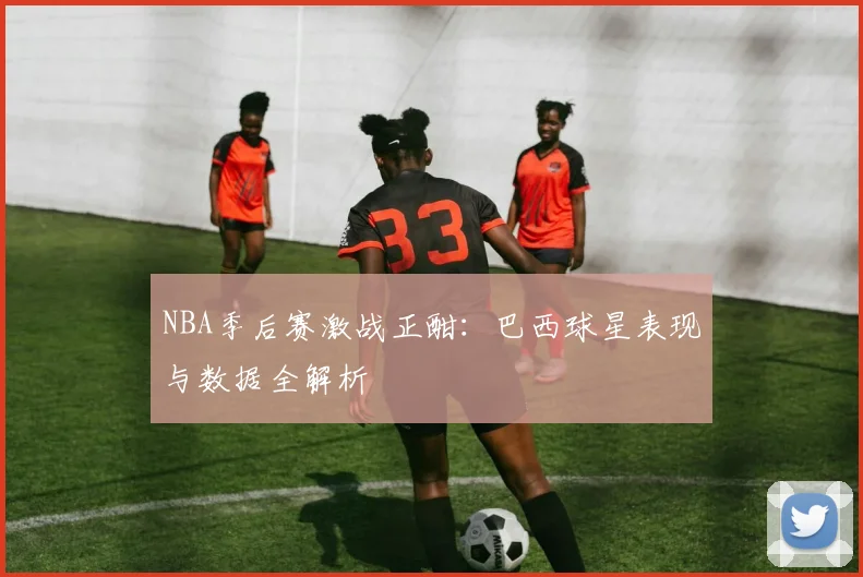 NBA季后赛激战正酣：巴西球星表现与数据全解析