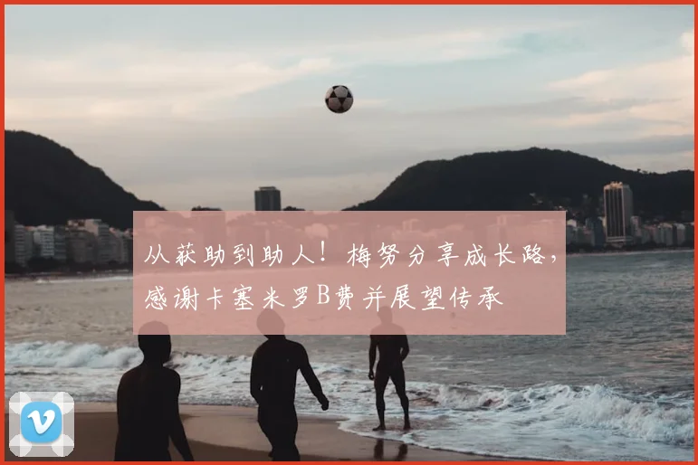 从获助到助人！梅努分享成长路，感谢卡塞米罗B费并展望传承