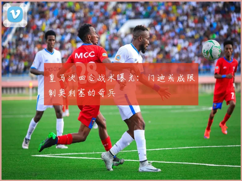 皇马次回合战术曝光:门迪或成限制奥利塞的奇兵