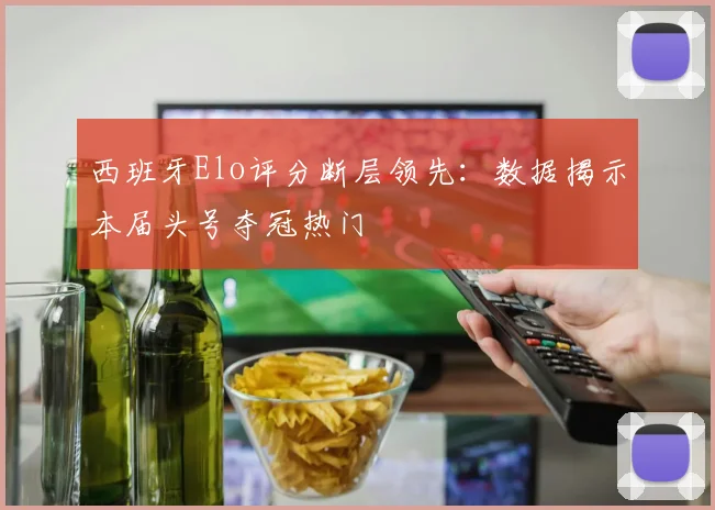 西班牙Elo评分断层领先：数据揭示本届头号夺冠热门