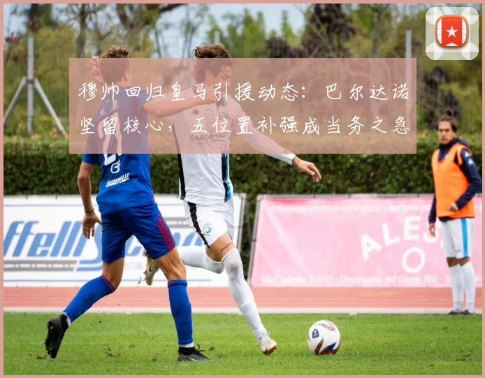 穆帅回归皇马引援动态：巴尔达诺坚留核心，五位置补强成当务之急